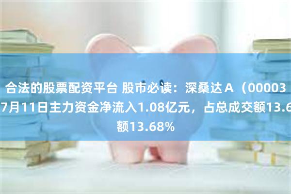 合法的股票配资平台 股市必读：深桑达Ａ（000032）7月11日主力资金净流入1.08亿元，占总成交额13.68%