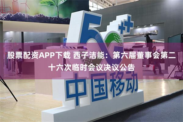 股票配资APP下载 西子洁能：第六届董事会第二十六次临时会议决议公告