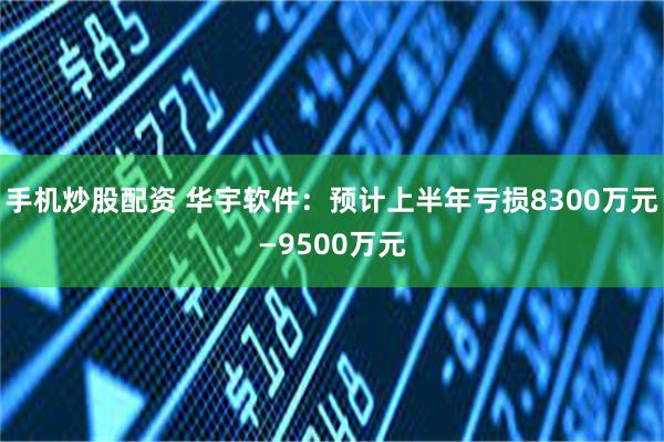 手机炒股配资 华宇软件：预计上半年亏损8300万元—9500万元