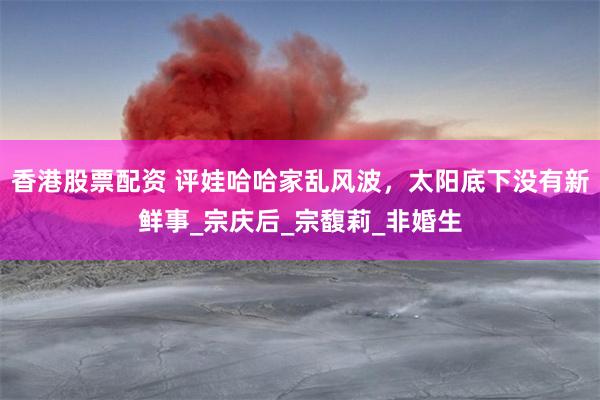 香港股票配资 评娃哈哈家乱风波，太阳底下没有新鲜事_宗庆后_宗馥莉_非婚生