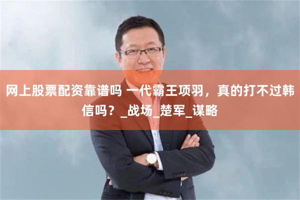 网上股票配资靠谱吗 一代霸王项羽，真的打不过韩信吗？_战场_楚军_谋略