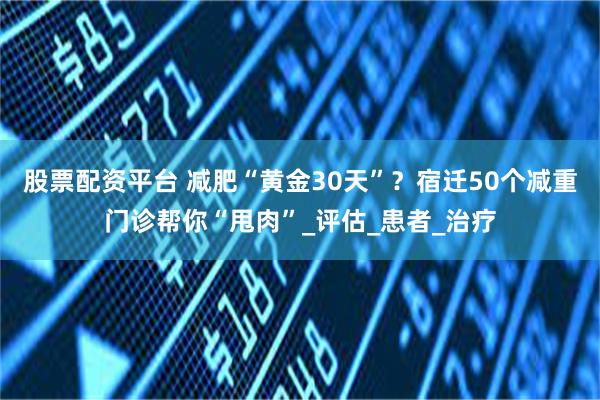 股票配资平台 减肥“黄金30天”？宿迁50个减重门诊帮你“甩肉”_评估_患者_治疗