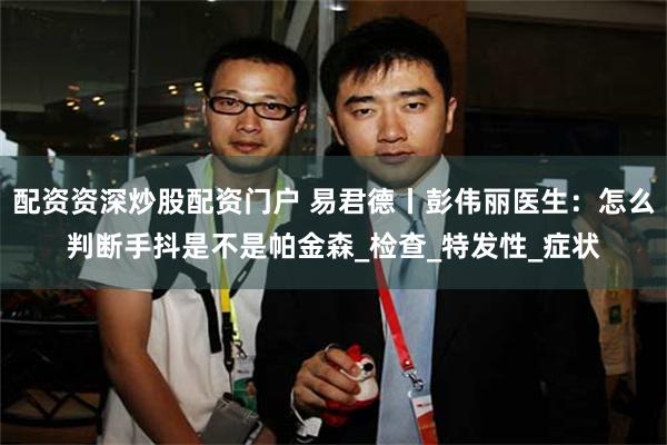 配资资深炒股配资门户 易君德丨彭伟丽医生：怎么判断手抖是不是帕金森_检查_特发性_症状