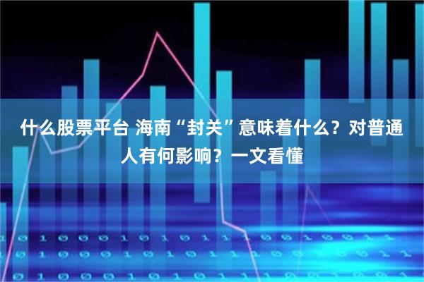 什么股票平台 海南“封关”意味着什么？对普通人有何影响？一文看懂