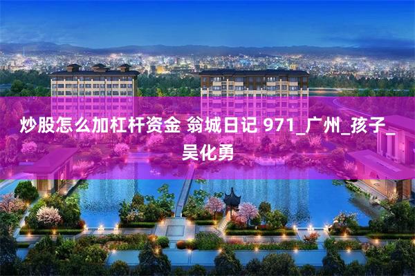 炒股怎么加杠杆资金 翁城日记 971_广州_孩子_吴化勇