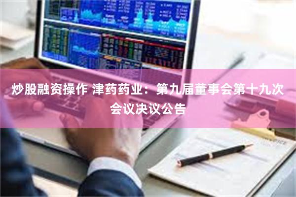 炒股融资操作 津药药业：第九届董事会第十九次会议决议公告