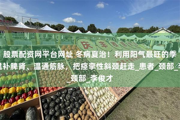 股票配资网平台网址 冬病夏治！利用阳气最旺的季节，温补脾肾、温通筋脉，把痉挛性斜颈赶走_患者_颈部_李俊才