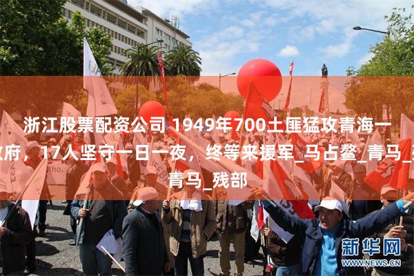 浙江股票配资公司 1949年700土匪猛攻青海一区政府，17人坚守一日一夜，终等来援军_马占鳌_青马_残部