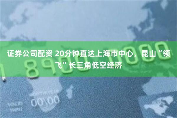 证券公司配资 20分钟直达上海市中心，昆山“领飞”长三角低空经济