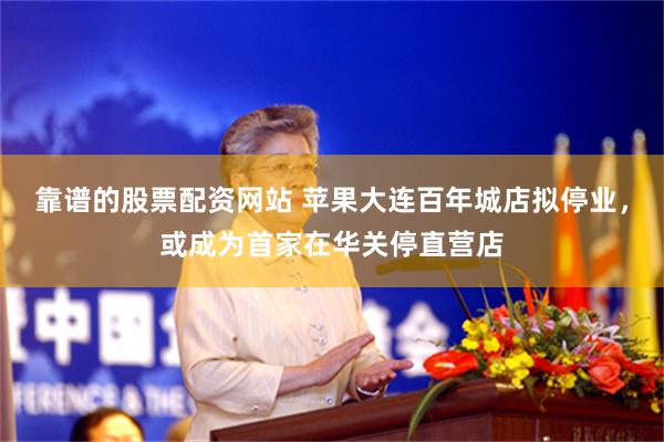 靠谱的股票配资网站 苹果大连百年城店拟停业，或成为首家在华关停直营店