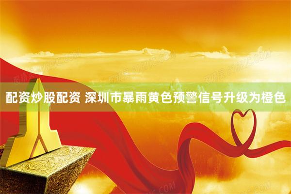 配资炒股配资 深圳市暴雨黄色预警信号升级为橙色