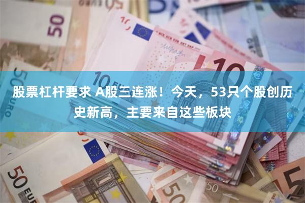 股票杠杆要求 A股三连涨！今天，53只个股创历史新高，主要来自这些板块
