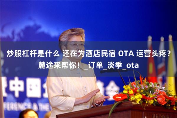炒股杠杆是什么 还在为酒店民宿 OTA 运营头疼？麓途来帮你！_订单_淡季_ota