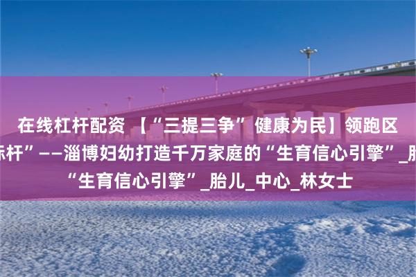 在线杠杆配资 【“三提三争” 健康为民】领跑区域产前诊断“新标杆”——淄博妇幼打造千万家庭的“生育信心引擎”_胎儿_中心_林女士