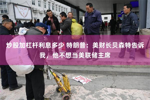 炒股加杠杆利息多少 特朗普：美财长贝森特告诉我，他不想当美联储主席