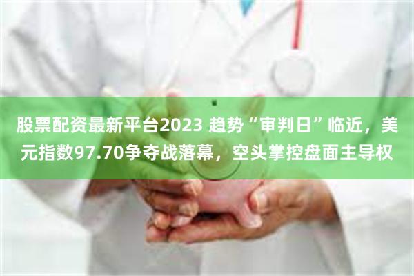 股票配资最新平台2023 趋势“审判日”临近，美元指数97.70争夺战落幕，空头掌控盘面主导权