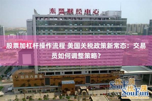 股票加杠杆操作流程 美国关税政策新常态：交易员如何调整策略？