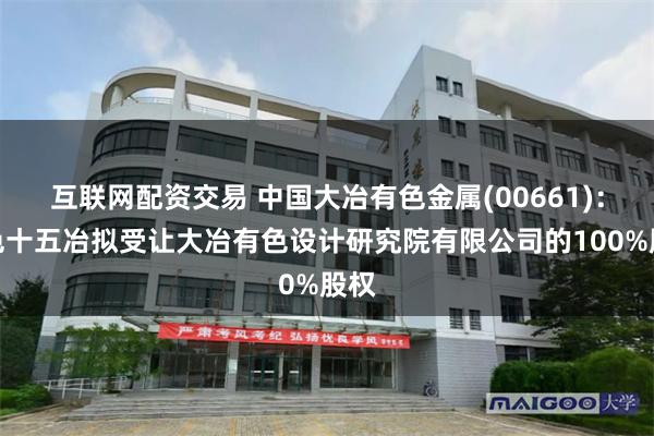 互联网配资交易 中国大冶有色金属(00661)：中色十五冶拟受让大冶有色设计研究院有限公司的100%股权
