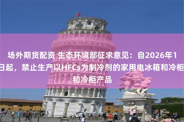 场外期货配资 生态环境部征求意见：自2026年1月1日起，禁止生产以HFCs为制冷剂的家用电冰箱和冷柜产品