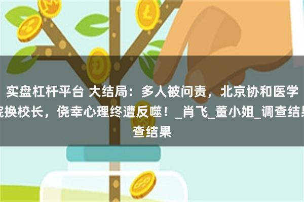 实盘杠杆平台 大结局：多人被问责，北京协和医学院换校长，侥幸心理终遭反噬！_肖飞_董小姐_调查结果