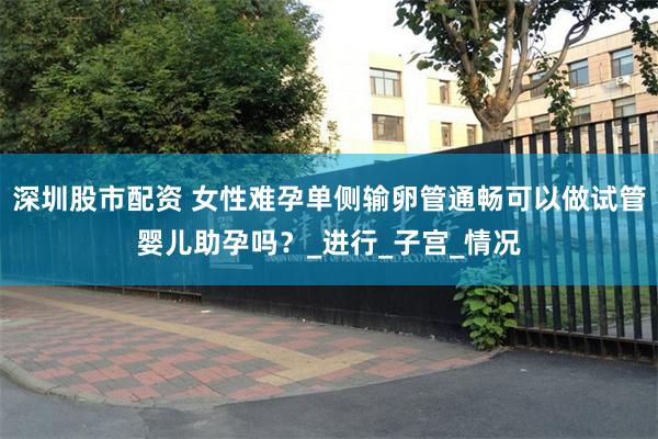 深圳股市配资 女性难孕单侧输卵管通畅可以做试管婴儿助孕吗？_进行_子宫_情况