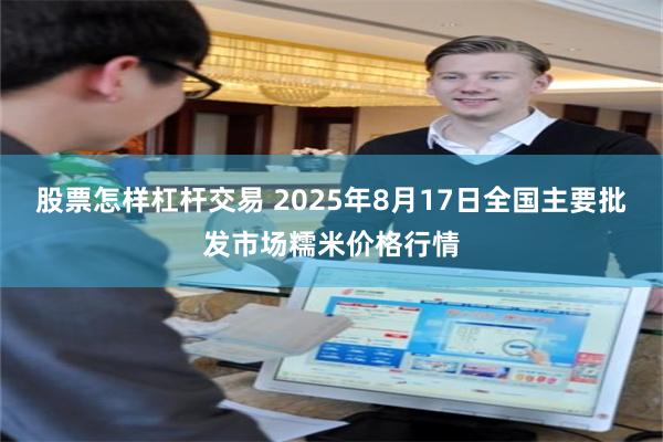 股票怎样杠杆交易 2025年8月17日全国主要批发市场糯米价格行情
