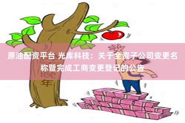 原油配资平台 光库科技：关于全资子公司变更名称暨完成工商变更登记的公告