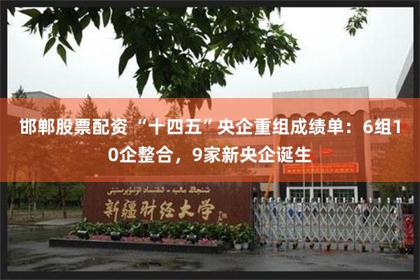 邯郸股票配资 “十四五”央企重组成绩单：6组10企整合，9家新央企诞生
